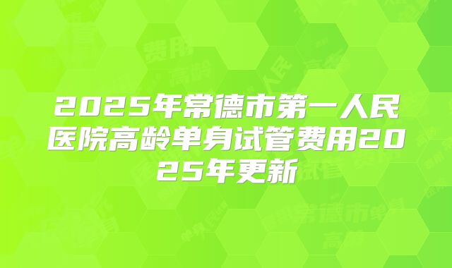 2025年常德市第一人民医院高龄单身试管费用2025年更新