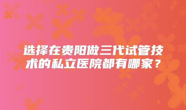 选择在贵阳做三代试管技术的私立医院都有哪家?