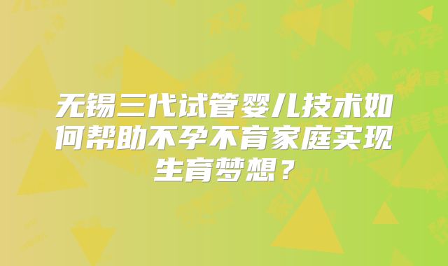 无锡三代试管婴儿技术如何帮助不孕不育家庭实现生育梦想?