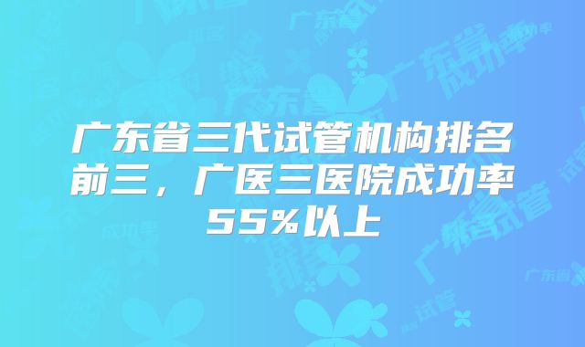广东省三代试管机构排名前三，广医三医院成功率55%以上