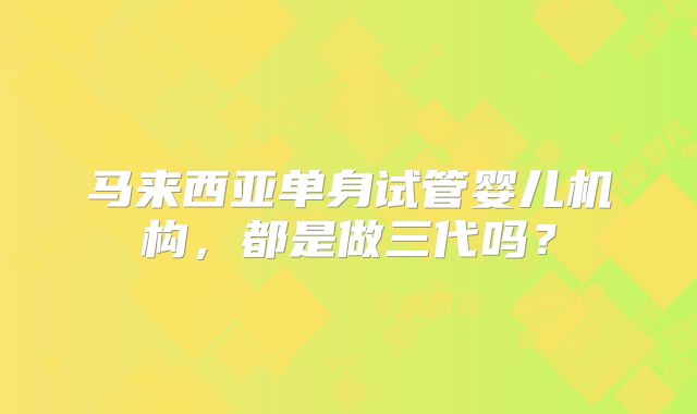 马来西亚单身试管婴儿机构,都是做三代吗?