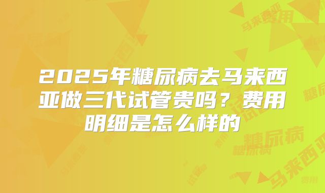 2025年糖尿病去马来西亚做三代试管贵吗?费用明细是怎么样的