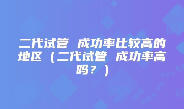 二代试管 成功率比较高的地区（二代试管 成功率高吗？）