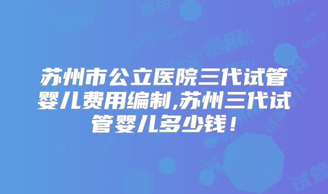 苏州市公立医院三代试管婴儿费用编制,苏州三代试管婴儿多少钱!