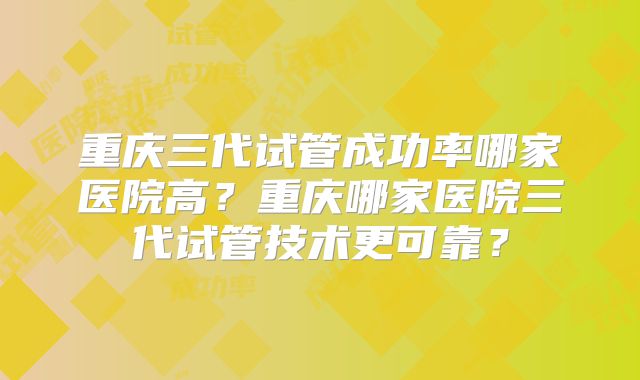 重庆三代试管成功率哪家医院高？重庆哪家医院三代试管技术更可靠？