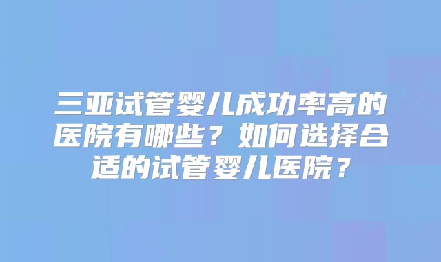 三亚试管婴儿成功率高的医院有哪些？如何选择合适的试管婴儿医院？