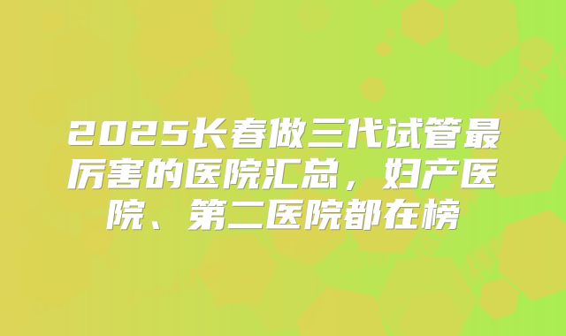 2025长春做三代试管最厉害的医院汇总,妇产医院、第二医院都在榜