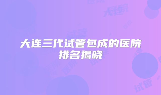 大连三代试管包成的医院排名揭晓