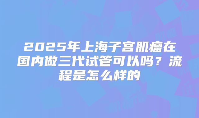 2025年上海子宫肌瘤在国内做三代试管可以吗？流程是怎么样的