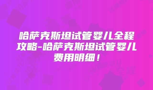 哈萨克斯坦试管婴儿全程攻略-哈萨克斯坦试管婴儿费用明细！