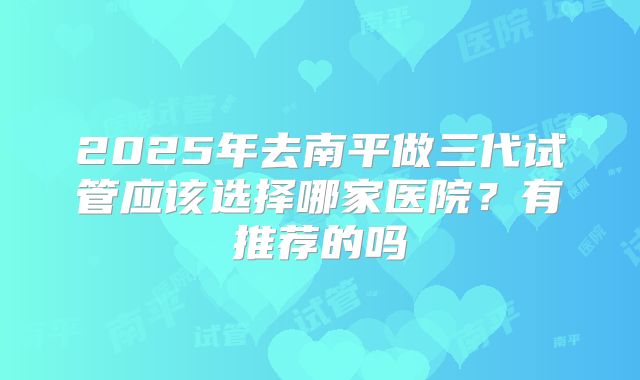 2025年去南平做三代试管应该选择哪家医院?有推荐的吗