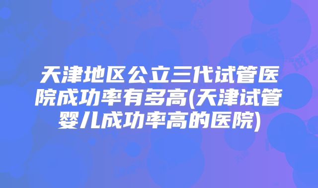 天津地区公立三代试管医院成功率有多高(天津试管婴儿成功率高的医院)