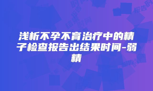 浅析不孕不育治疗中的精子检查报告出结果时间-弱精