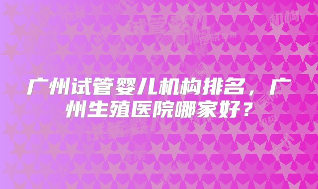 广州试管婴儿机构排名,广州生殖医院哪家好?