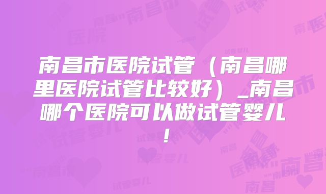 南昌市医院试管(南昌哪里医院试管比较好)_南昌哪个医院可以做试管婴儿!