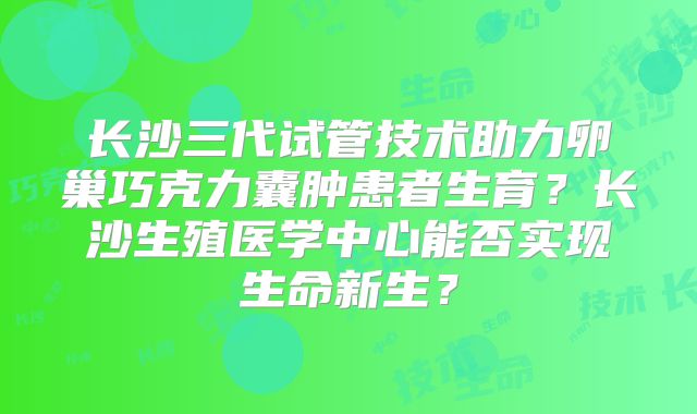 长沙三代试管技术助力卵巢巧克力囊肿患者生育?长沙生殖医学中心能否实现生命新生?