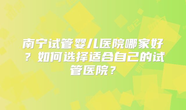 南宁试管婴儿医院哪家好？如何选择适合自己的试管医院？
