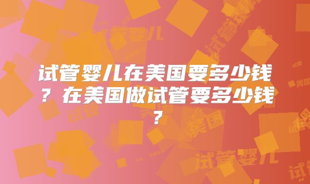 试管婴儿在美国要多少钱?在美国做试管要多少钱?