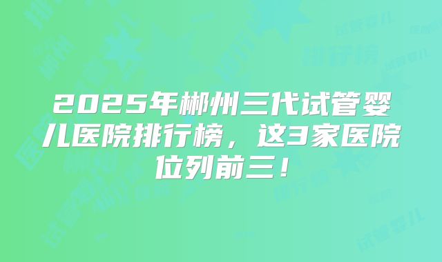 2025年郴州三代试管婴儿医院排行榜，这3家医院位列前三！