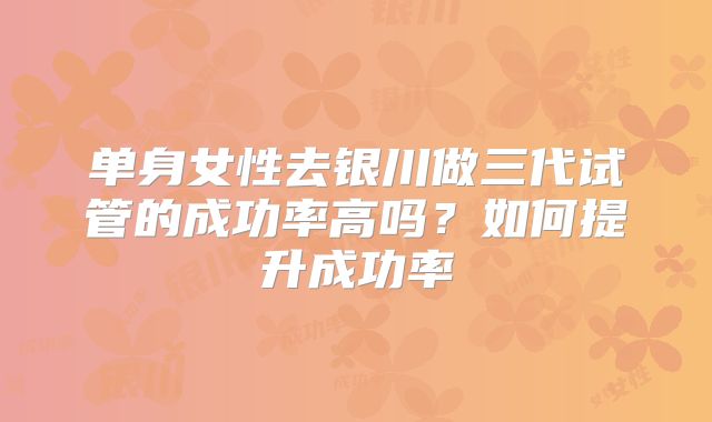 单身女性去银川做三代试管的成功率高吗?如何提升成功率