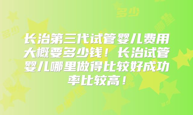 长治第三代试管婴儿费用大概要多少钱!长治试管婴儿哪里做得比较好成功率比较高!