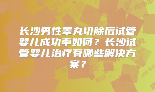 长沙男性睾丸切除后试管婴儿成功率如何?长沙试管婴儿治疗有哪些解决方案?