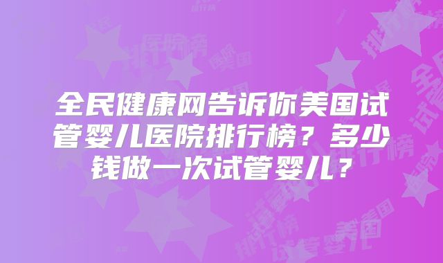 全民健康网告诉你美国试管婴儿医院排行榜?多少钱做一次试管婴儿?