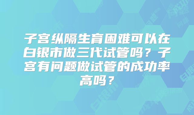 子宫纵隔生育困难可以在白银市做三代试管吗?子宫有问题做试管的成功率高吗?