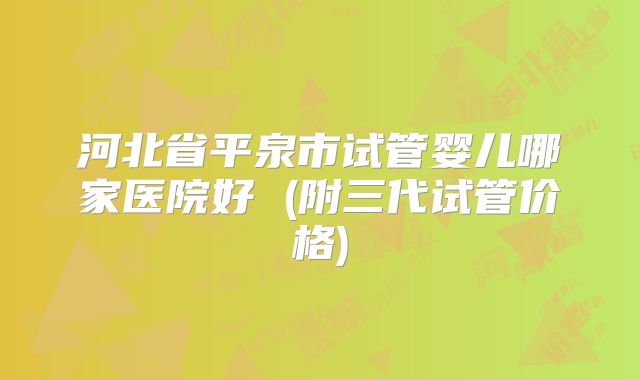 河北省平泉市试管婴儿哪家医院好 (附三代试管价格)