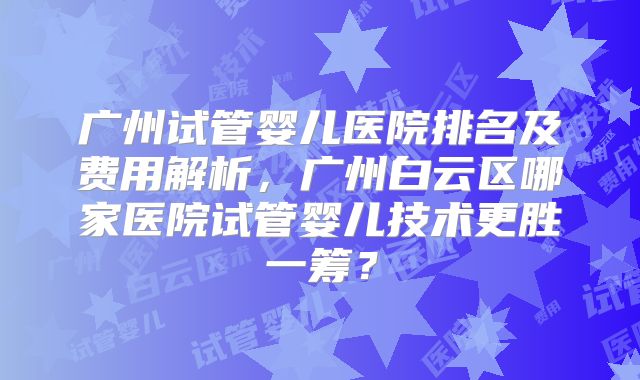 广州试管婴儿医院排名及费用解析,广州白云区哪家医院试管婴儿技术更胜一筹?
