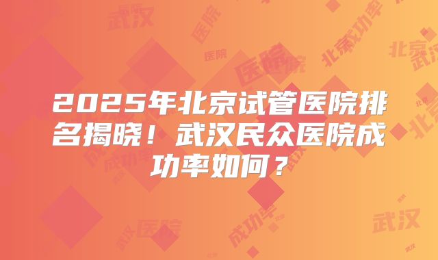 2025年北京试管医院排名揭晓!武汉民众医院成功率如何?
