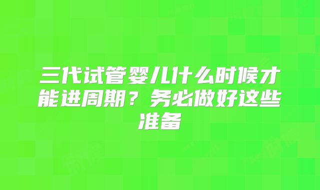 三代试管婴儿什么时候才能进周期？务必做好这些准备