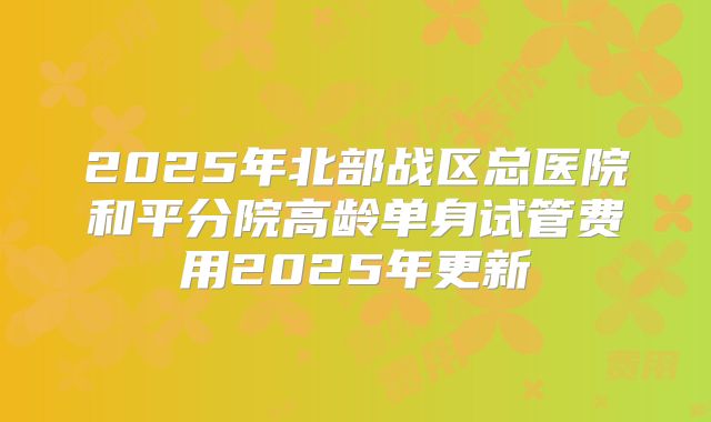 2025年北部战区总医院和平分院高龄单身试管费用2025年更新
