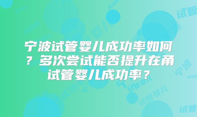 宁波试管婴儿成功率如何?多次尝试能否提升在甬试管婴儿成功率?