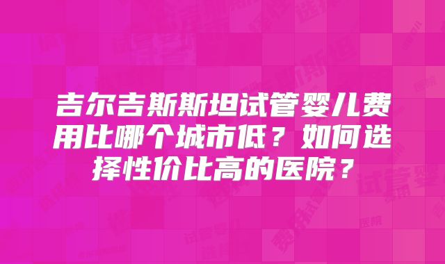 吉尔吉斯斯坦试管婴儿费用比哪个城市低？如何选择性价比高的医院？