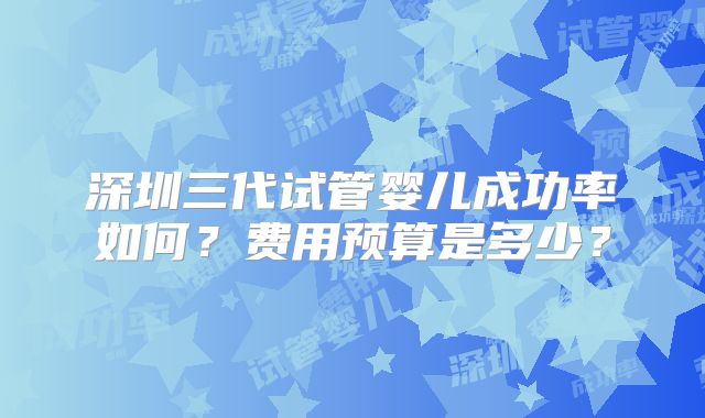 深圳三代试管婴儿成功率如何?费用预算是多少?