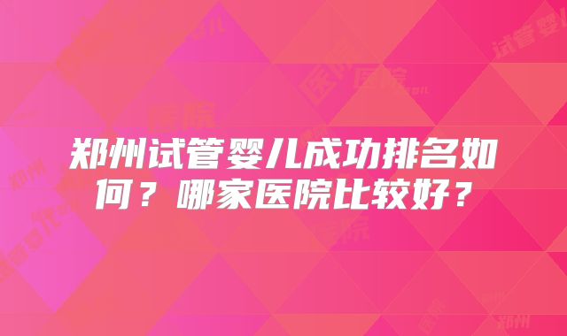 郑州试管婴儿成功排名如何?哪家医院比较好?