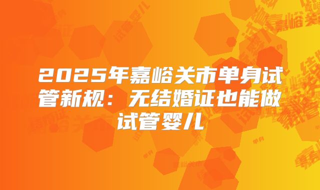 2025年嘉峪关市单身试管新规：无结婚证也能做试管婴儿