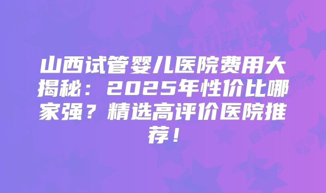 山西试管婴儿医院费用大揭秘:2025年性价比哪家强?精选高评价医院推荐!