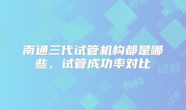 南通三代试管机构都是哪些,试管成功率对比