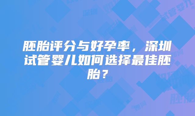 胚胎评分与好孕率,深圳试管婴儿如何选择最佳胚胎?