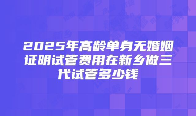 2025年高龄单身无婚姻证明试管费用在新乡做三代试管多少钱