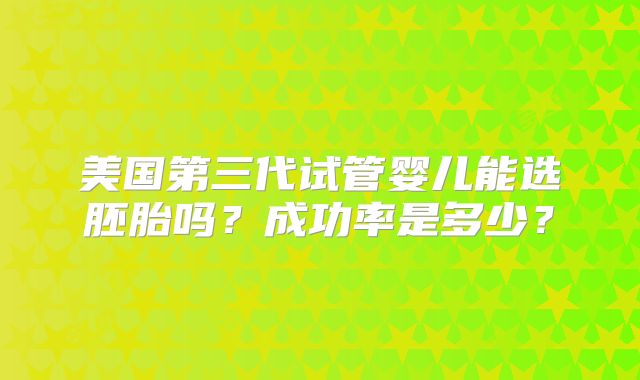 美国第三代试管婴儿能选胚胎吗？成功率是多少？