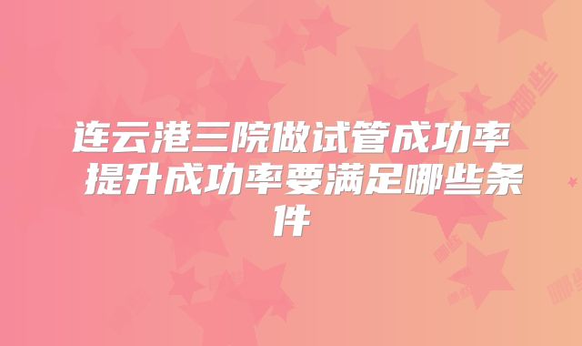 连云港三院做试管成功率 提升成功率要满足哪些条件