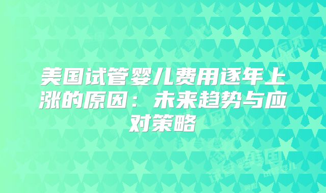 美国试管婴儿费用逐年上涨的原因：未来趋势与应对策略
