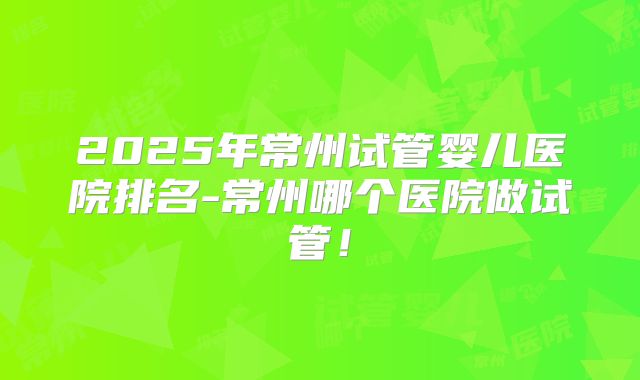 2025年常州试管婴儿医院排名-常州哪个医院做试管!