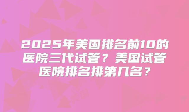 2025年美国排名前10的医院三代试管?美国试管医院排名排第几名?