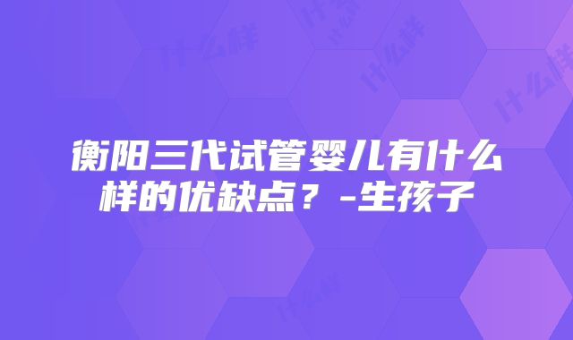 衡阳三代试管婴儿有什么样的优缺点?-生孩子