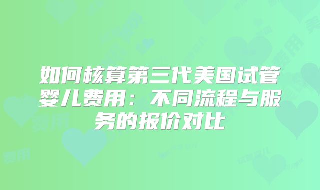 如何核算第三代美国试管婴儿费用:不同流程与服务的报价对比