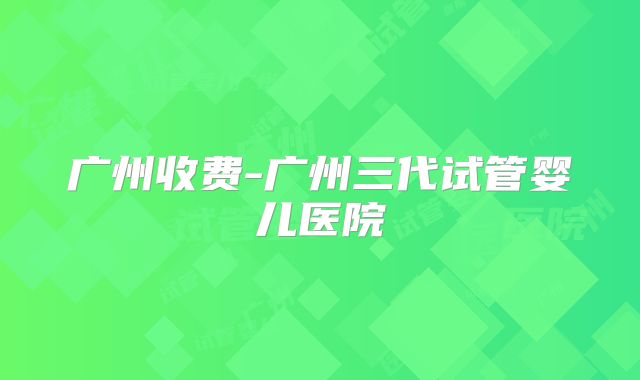 广州收费-广州三代试管婴儿医院